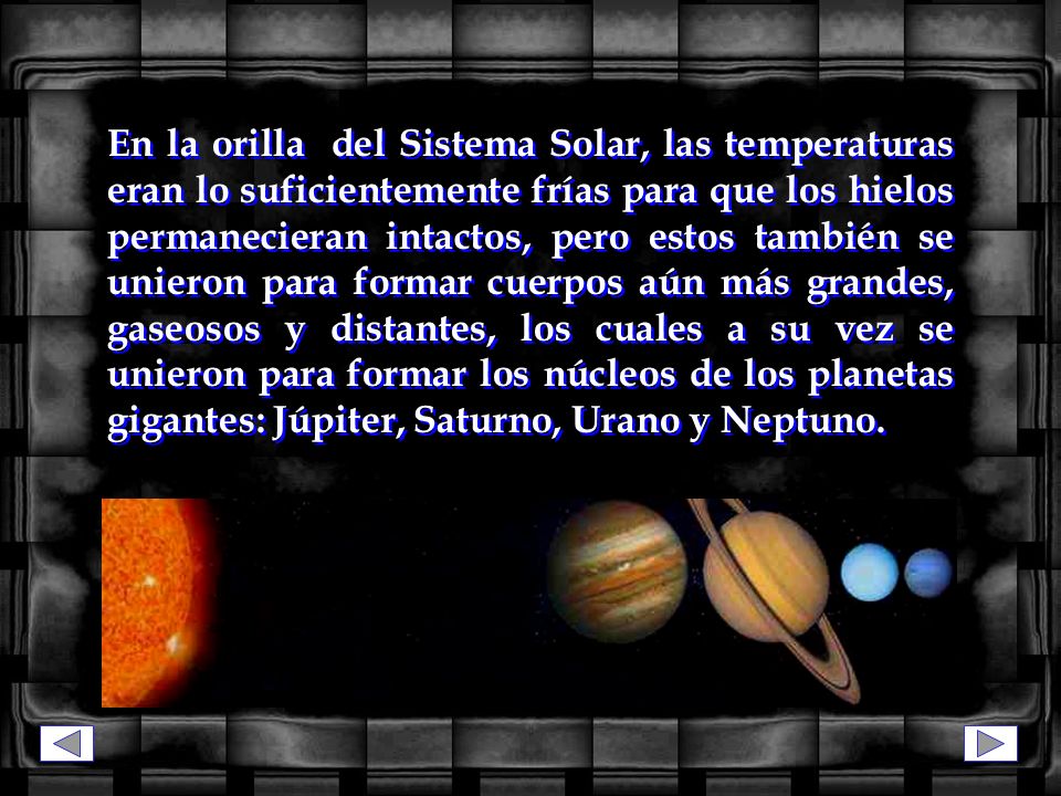 En la orilla del Sistema Solar, las temperaturas eran lo suficientemente frías para que los hielos permanecieran intactos, pero estos también se unieron para formar cuerpos aún más grandes, gaseosos y distantes, los cuales a su vez se unieron para formar los núcleos de los planetas gigantes: Júpiter, Saturno, Urano y Neptuno.