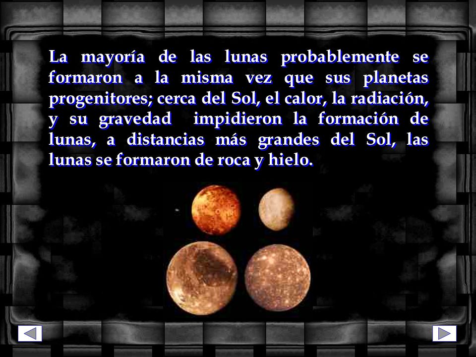 La mayoría de las lunas probablemente se formaron a la misma vez que sus planetas progenitores; cerca del Sol, el calor, la radiación, y su gravedad impidieron la formación de lunas, a distancias más grandes del Sol, las lunas se formaron de roca y hielo.