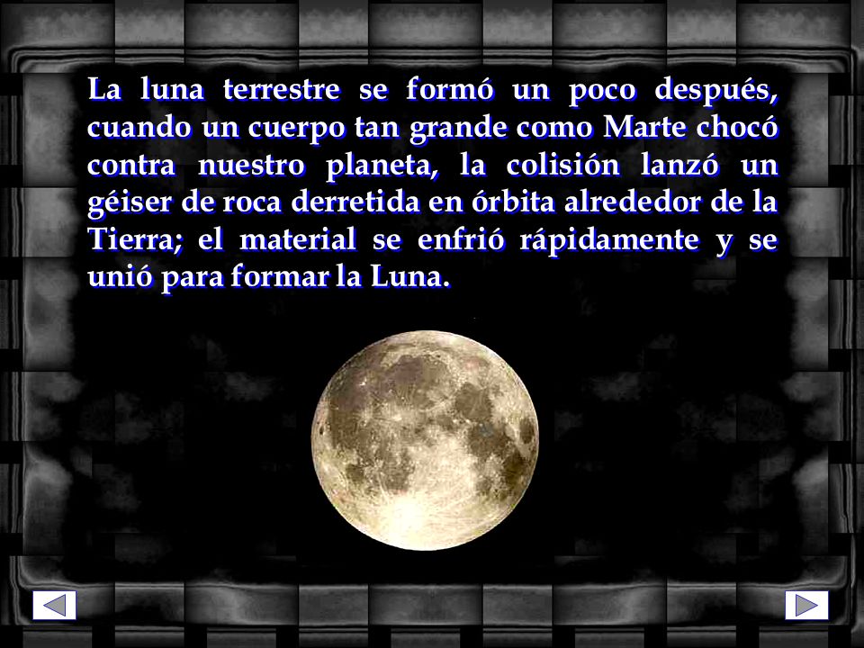 La luna terrestre se formó un poco después, cuando un cuerpo tan grande como Marte chocó contra nuestro planeta, la colisión lanzó un géiser de roca derretida en órbita alrededor de la Tierra; el material se enfrió rápidamente y se unió para formar la Luna.