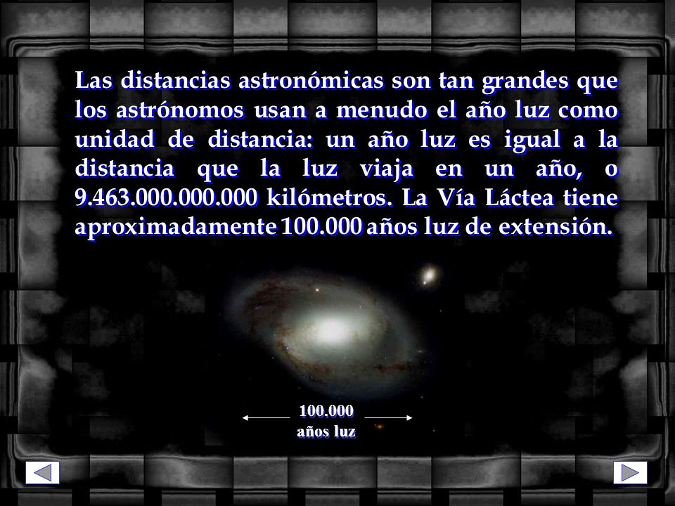 Las distancias astronómicas son tan grandes que los astrónomos usan a menudo el año luz como unidad de distancia: un año luz es igual a la distancia que la luz viaja en un año, o kilómetros. La Vía Láctea tiene aproximadamente años luz de extensión.