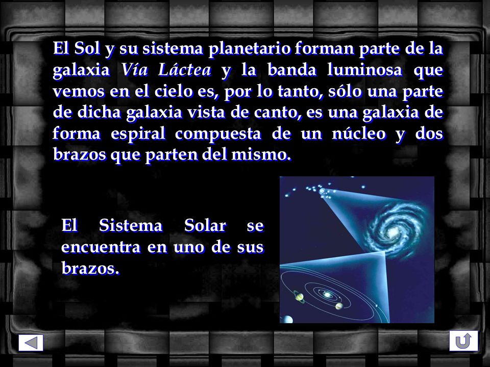 El Sol y su sistema planetario forman parte de la galaxia Vía Láctea y la banda luminosa que vemos en el cielo es, por lo tanto, sólo una parte de dicha galaxia vista de canto, es una galaxia de forma espiral compuesta de un núcleo y dos brazos que parten del mismo.