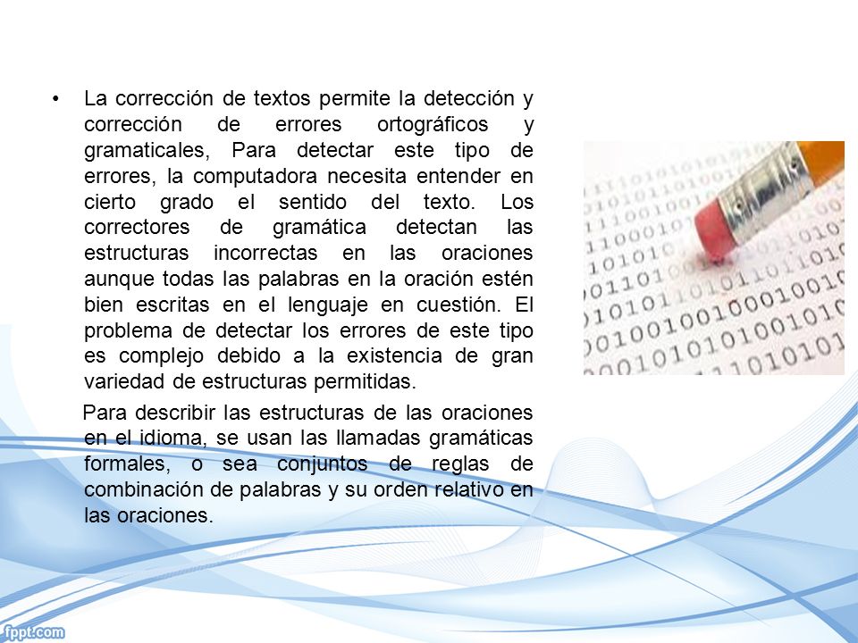 La corrección de textos permite la detección y corrección de errores ortográficos y gramaticales, Para detectar este tipo de errores, la computadora necesita entender en cierto grado el sentido del texto. Los correctores de gramática detectan las estructuras incorrectas en las oraciones aunque todas las palabras en la oración estén bien escritas en el lenguaje en cuestión. El problema de detectar los errores de este tipo es complejo debido a la existencia de gran variedad de estructuras permitidas.