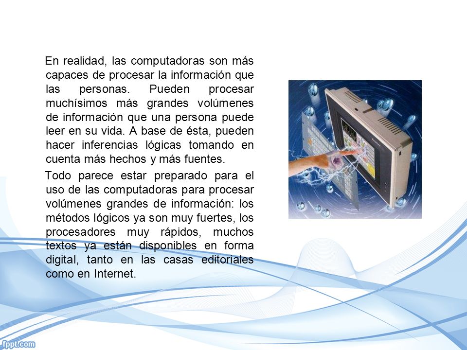 En realidad, las computadoras son más capaces de procesar la información que las personas. Pueden procesar muchísimos más grandes volúmenes de información que una persona puede leer en su vida. A base de ésta, pueden hacer inferencias lógicas tomando en cuenta más hechos y más fuentes.