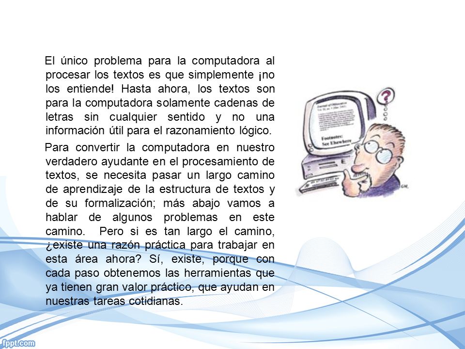 El único problema para la computadora al procesar los textos es que simplemente ¡no los entiende! Hasta ahora, los textos son para la computadora solamente cadenas de letras sin cualquier sentido y no una información útil para el razonamiento lógico.