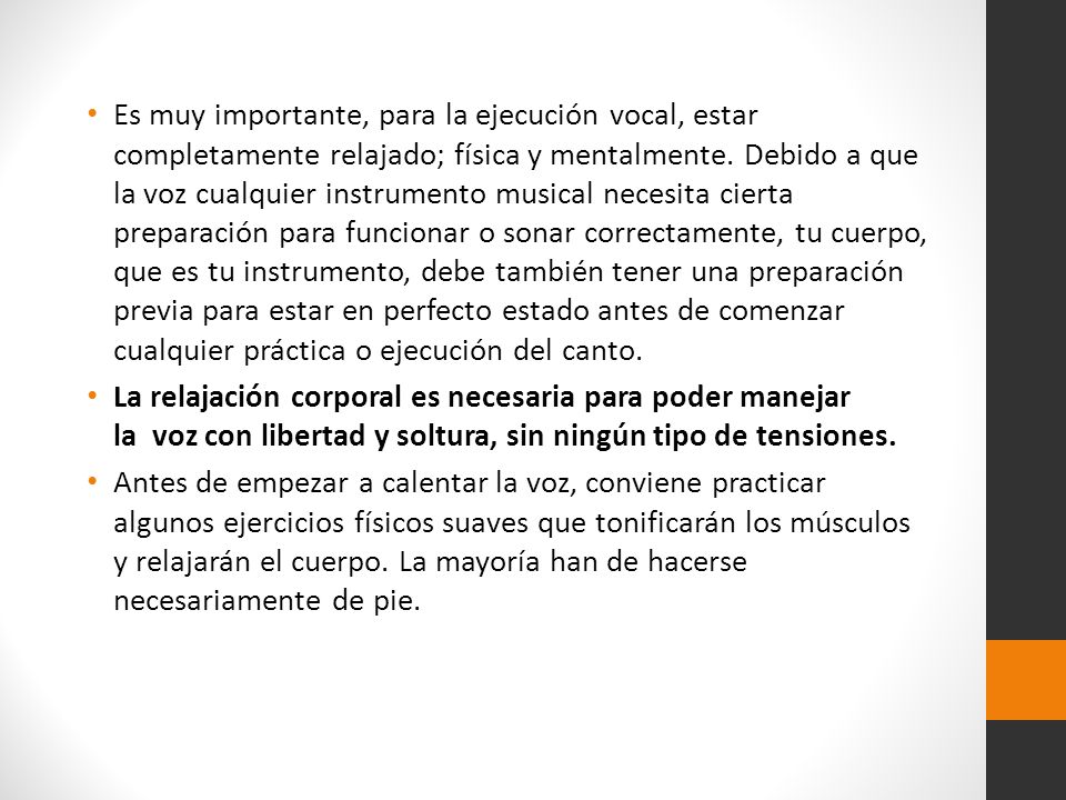 Es muy importante, para la ejecución vocal, estar completamente relajado; física y mentalmente. Debido a que la voz cualquier instrumento musical necesita cierta preparación para funcionar o sonar correctamente, tu cuerpo, que es tu instrumento, debe también tener una preparación previa para estar en perfecto estado antes de comenzar cualquier práctica o ejecución del canto.