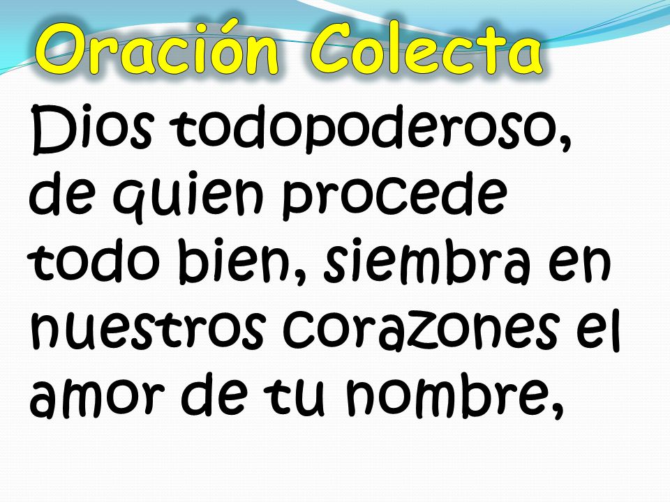 Oración Colecta Dios todopoderoso, de quien procede todo bien, siembra en nuestros corazones el amor de tu nombre,
