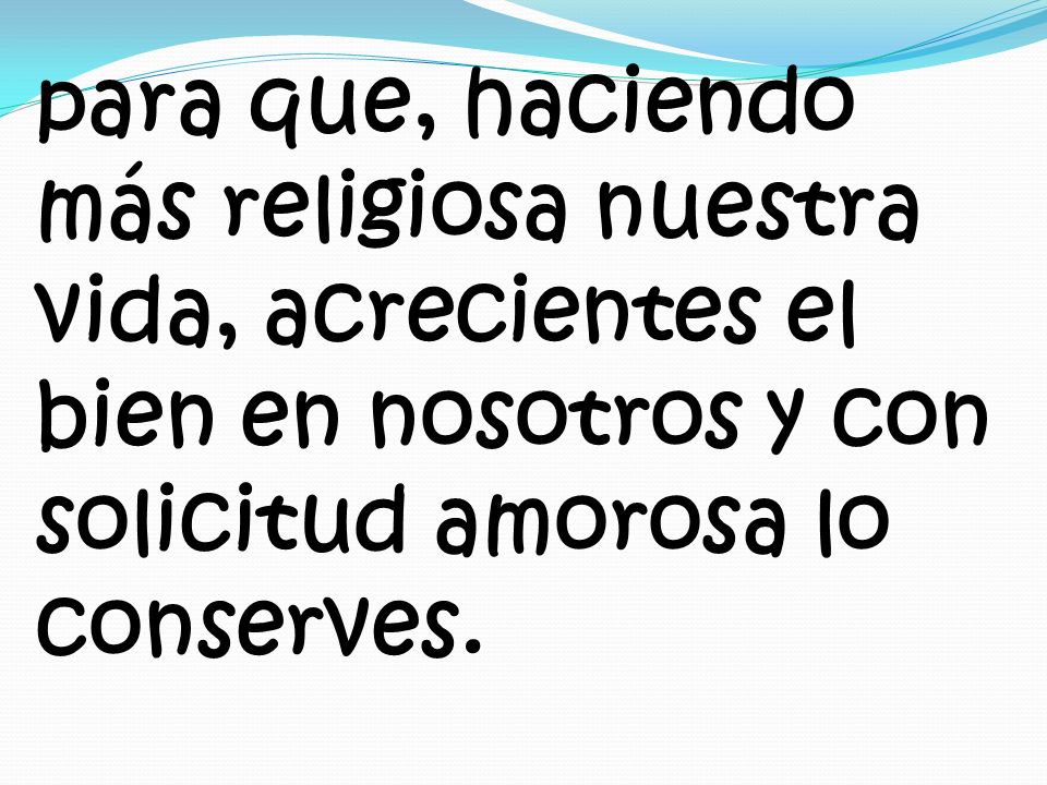 para que, haciendo más religiosa nuestra vida, acrecientes el bien en nosotros y con solicitud amorosa lo conserves.
