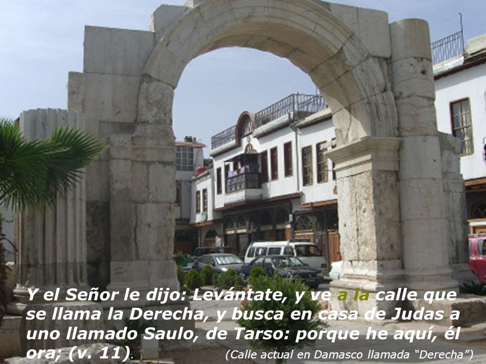 Y el Señor le dijo: Levántate, y ve a la calle que se llama la Derecha, y busca en casa de Judas a uno llamado Saulo, de Tarso: porque he aquí, él ora; (v.