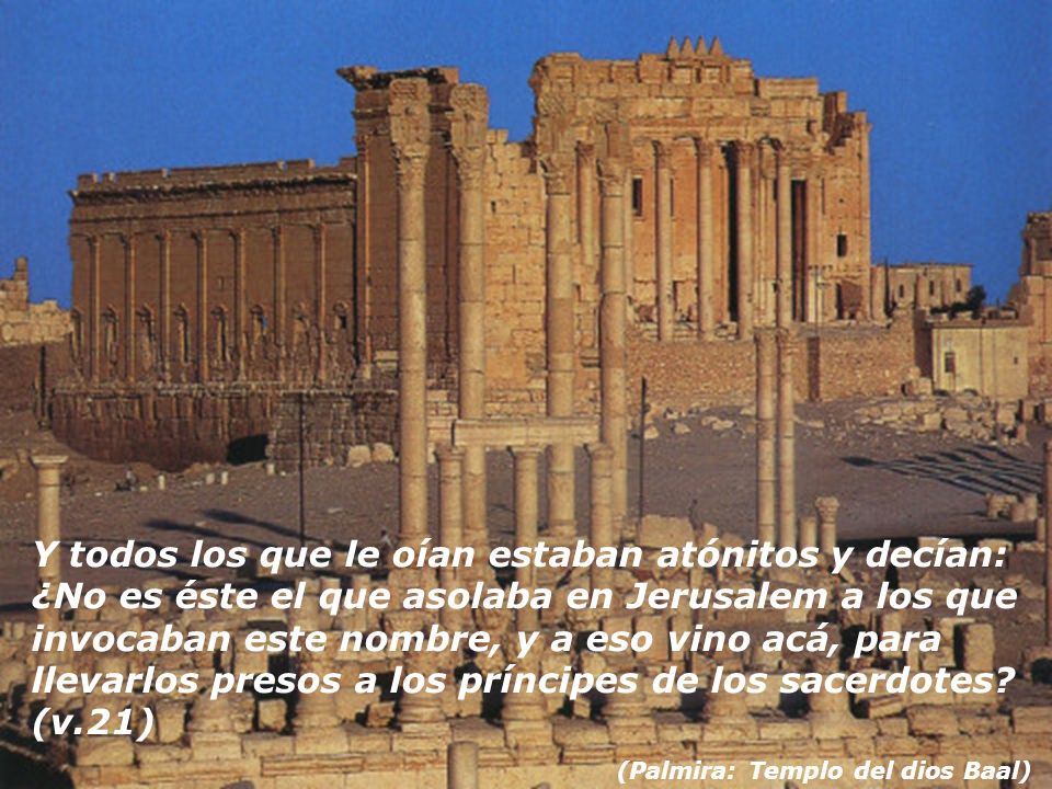 Y todos los que le oían estaban atónitos y decían: ¿No es éste el que asolaba en Jerusalem a los que invocaban este nombre, y a eso vino acá, para llevarlos presos a los príncipes de los sacerdotes (v.21)
