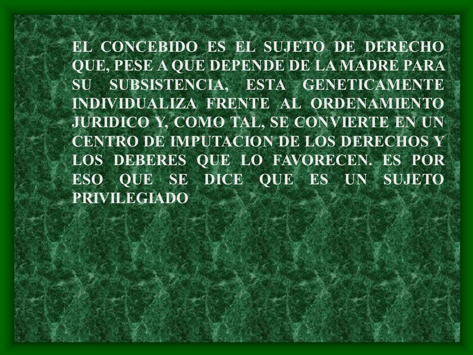 EL CONCEBIDO ES EL SUJETO DE DERECHO QUE, PESE A QUE DEPENDE DE LA MADRE PARA SU SUBSISTENCIA, ESTA GENETICAMENTE INDIVIDUALIZA FRENTE AL ORDENAMIENTO JURIDICO Y, COMO TAL, SE CONVIERTE EN UN CENTRO DE IMPUTACION DE LOS DERECHOS Y LOS DEBERES QUE LO FAVORECEN.