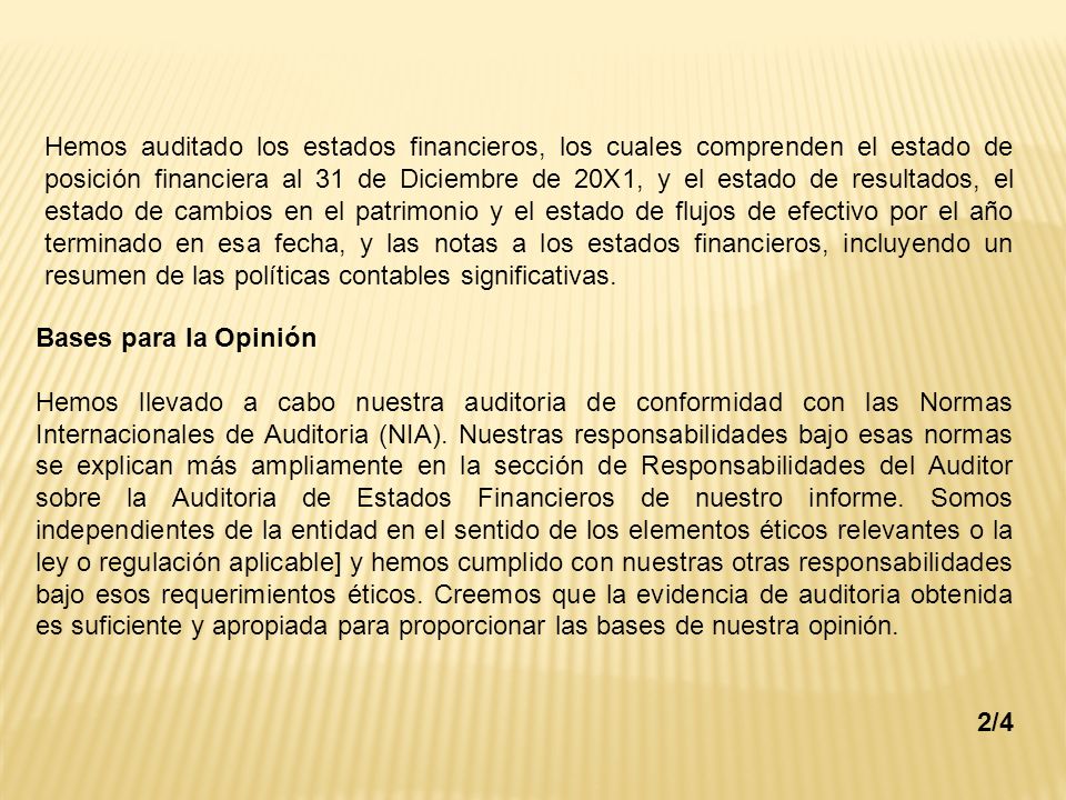 Hemos auditado los estados financieros, los cuales comprenden el estado de posición financiera al 31 de Diciembre de 20X1, y el estado de resultados, el estado de cambios en el patrimonio y el estado de flujos de efectivo por el año terminado en esa fecha, y las notas a los estados financieros, incluyendo un resumen de las políticas contables significativas.