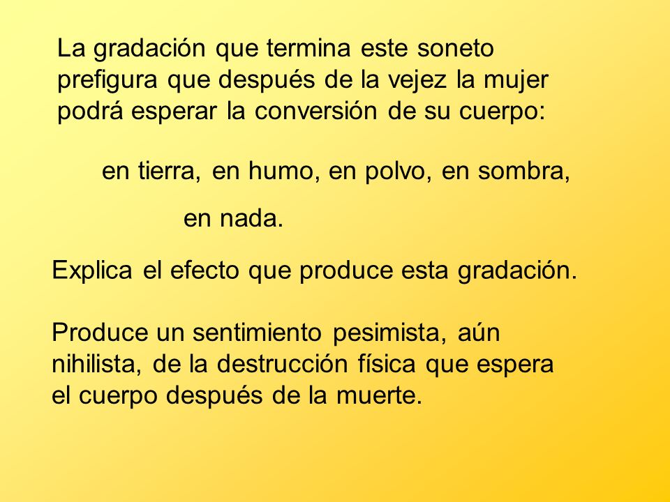 La gradación que termina este soneto prefigura que después de la vejez la mujer podrá esperar la conversión de su cuerpo: