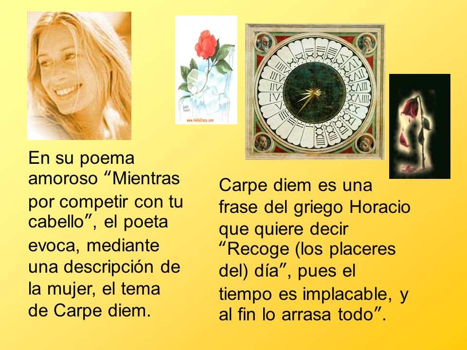 En su poema amoroso Mientras por competir con tu cabello , el poeta evoca, mediante una descripción de la mujer, el tema de Carpe diem.