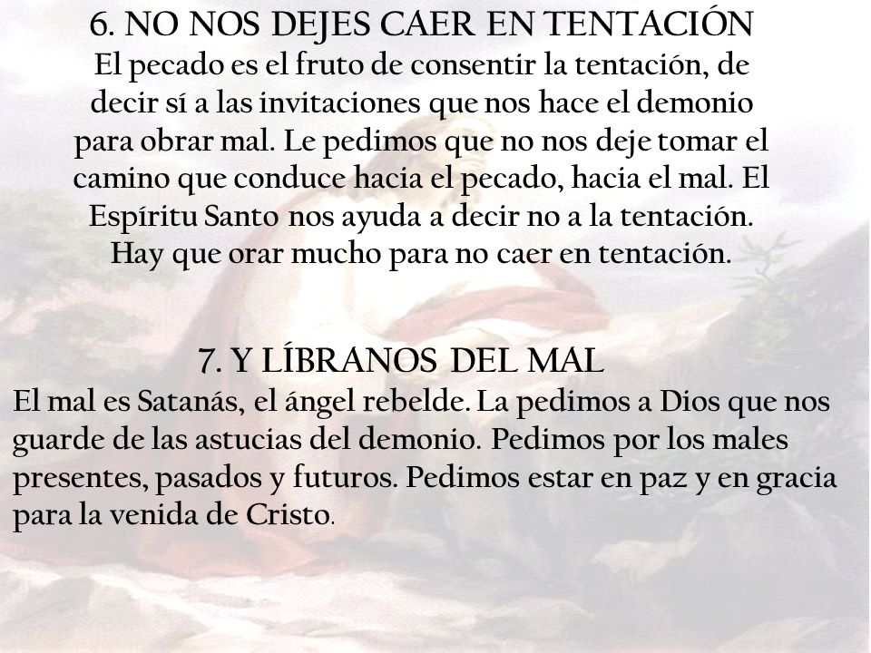6. NO NOS DEJES CAER EN TENTACIÓN El pecado es el fruto de consentir la tentación, de decir sí a las invitaciones que nos hace el demonio para obrar mal. Le pedimos que no nos deje tomar el camino que conduce hacia el pecado, hacia el mal. El Espíritu Santo nos ayuda a decir no a la tentación. Hay que orar mucho para no caer en tentación.