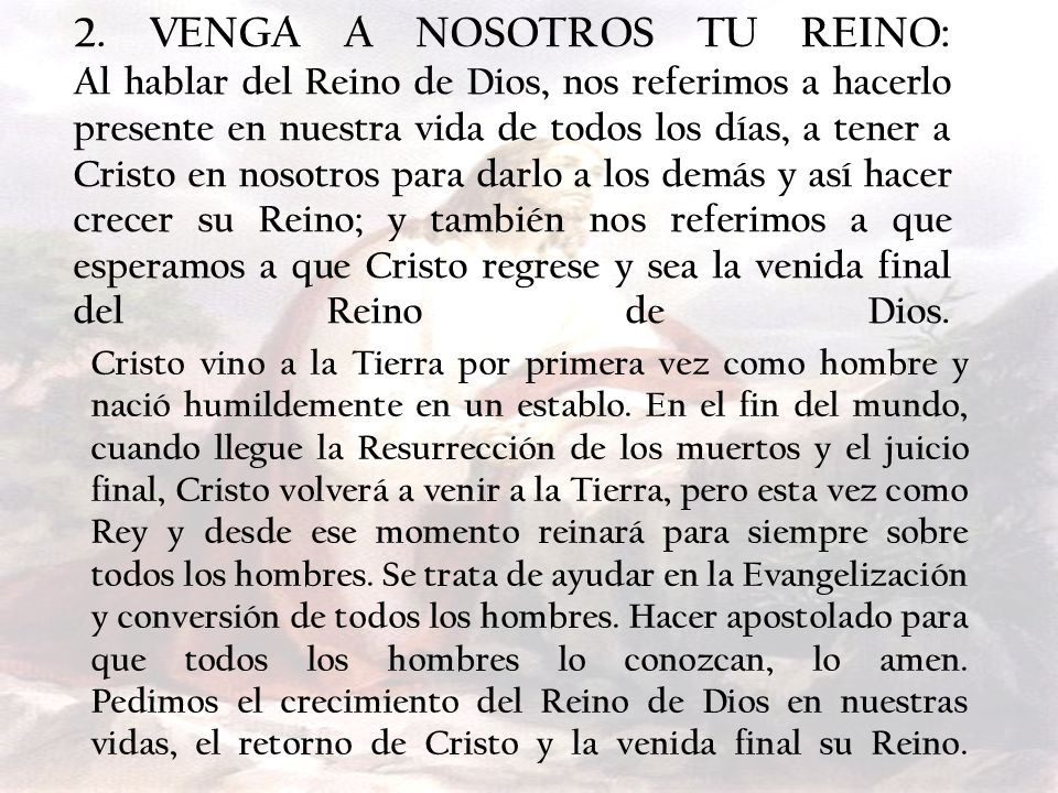 2. VENGA A NOSOTROS TU REINO: Al hablar del Reino de Dios, nos referimos a hacerlo presente en nuestra vida de todos los días, a tener a Cristo en nosotros para darlo a los demás y así hacer crecer su Reino; y también nos referimos a que esperamos a que Cristo regrese y sea la venida final del Reino de Dios.