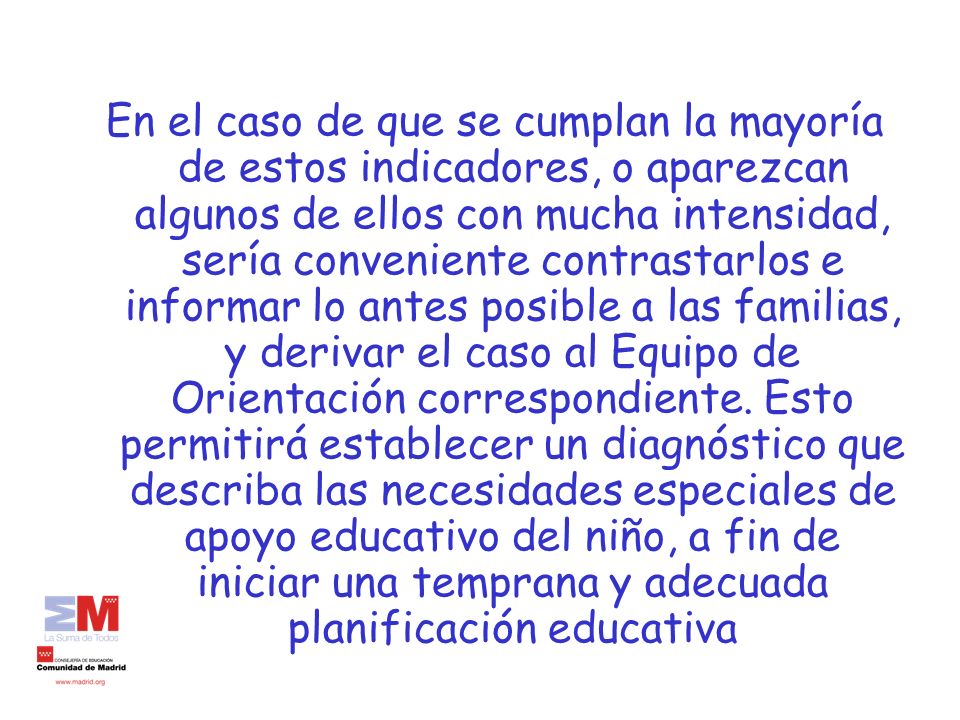 En el caso de que se cumplan la mayoría de estos indicadores, o aparezcan algunos de ellos con mucha intensidad, sería conveniente contrastarlos e informar lo antes posible a las familias, y derivar el caso al Equipo de Orientación correspondiente.