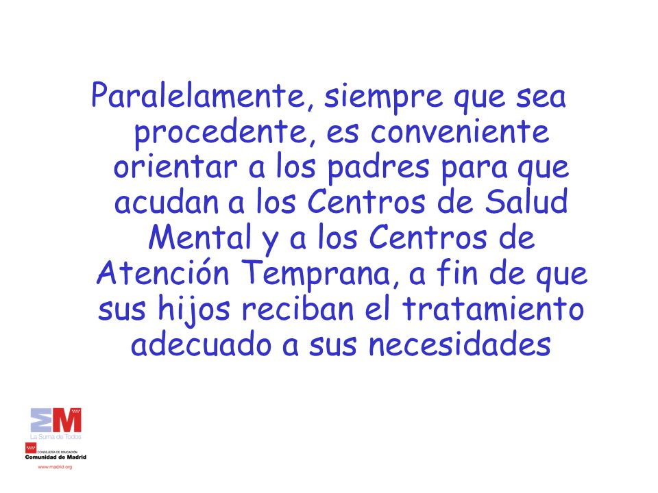Paralelamente, siempre que sea procedente, es conveniente orientar a los padres para que acudan a los Centros de Salud Mental y a los Centros de Atención Temprana, a fin de que sus hijos reciban el tratamiento adecuado a sus necesidades