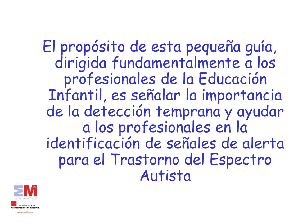 El propósito de esta pequeña guía, dirigida fundamentalmente a los profesionales de la Educación Infantil, es señalar la importancia de la detección temprana y ayudar a los profesionales en la identificación de señales de alerta para el Trastorno del Espectro Autista