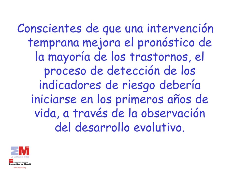 Conscientes de que una intervención temprana mejora el pronóstico de la mayoría de los trastornos, el proceso de detección de los indicadores de riesgo debería iniciarse en los primeros años de vida, a través de la observación del desarrollo evolutivo.
