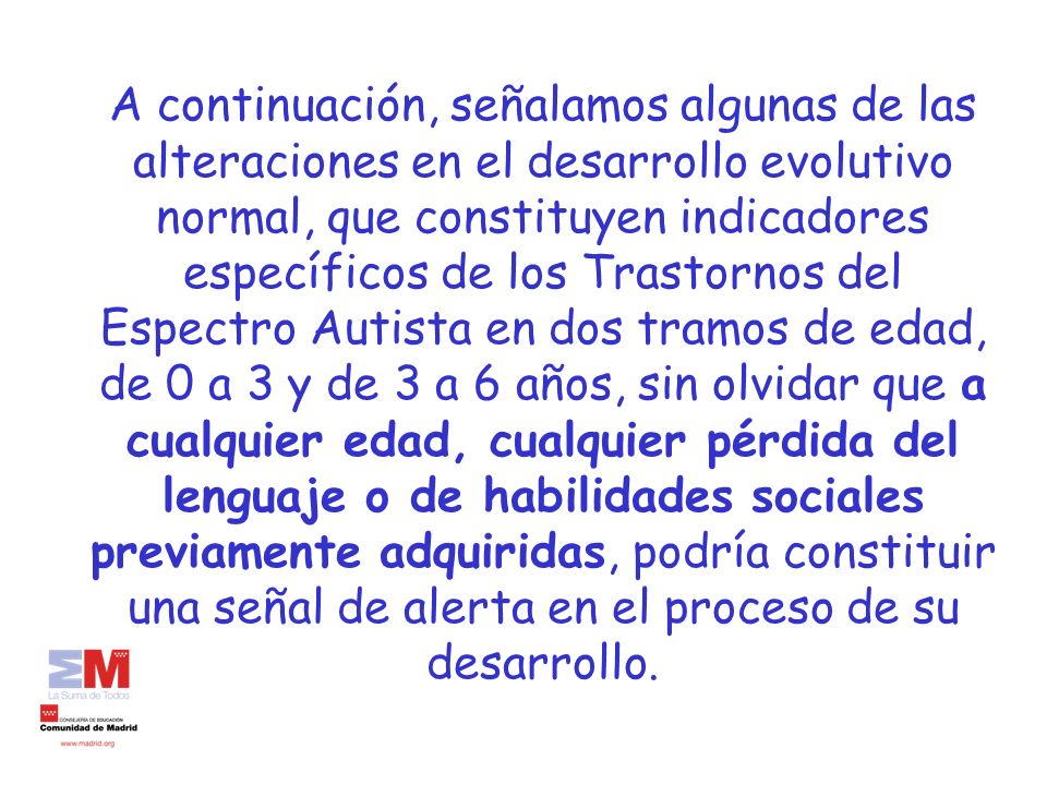 A continuación, señalamos algunas de las alteraciones en el desarrollo evolutivo normal, que constituyen indicadores específicos de los Trastornos del Espectro Autista en dos tramos de edad, de 0 a 3 y de 3 a 6 años, sin olvidar que a cualquier edad, cualquier pérdida del lenguaje o de habilidades sociales previamente adquiridas, podría constituir una señal de alerta en el proceso de su desarrollo.