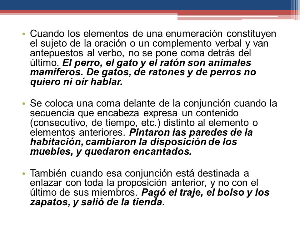 Cuando los elementos de una enumeración constituyen el sujeto de la oración o un complemento verbal y van antepuestos al verbo, no se pone coma detrás del último. El perro, el gato y el ratón son animales mamíferos. De gatos, de ratones y de perros no quiero ni oír hablar.