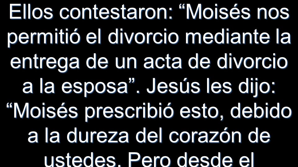 Ellos contestaron: Moisés nos permitió el divorcio mediante la entrega de un acta de divorcio a la esposa . Jesús les dijo: Moisés prescribió esto, debido a la dureza del corazón de ustedes. Pero desde el