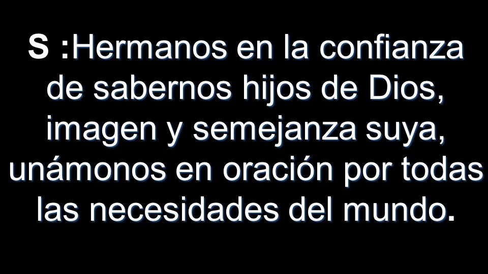 S :Hermanos en la confianza de sabernos hijos de Dios, imagen y semejanza suya, unámonos en oración por todas las necesidades del mundo.