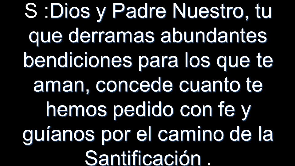 S :Dios y Padre Nuestro, tu que derramas abundantes bendiciones para los que te aman, concede cuanto te hemos pedido con fe y guíanos por el camino de la Santificación .