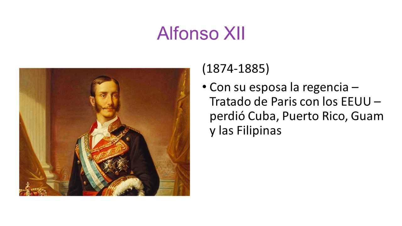 Alfonso XII ( ) Con su esposa la regencia – Tratado de Paris con los EEUU – perdió Cuba, Puerto Rico, Guam y las Filipinas.