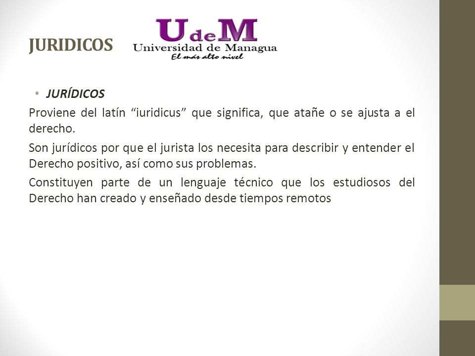 JURIDICOS JURÍDICOS. Proviene del latín iuridicus que significa, que atañe o se ajusta a el derecho.