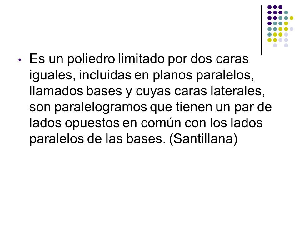 Es un poliedro limitado por dos caras iguales, incluidas en planos paralelos, llamados bases y cuyas caras laterales, son paralelogramos que tienen un par de lados opuestos en común con los lados paralelos de las bases.