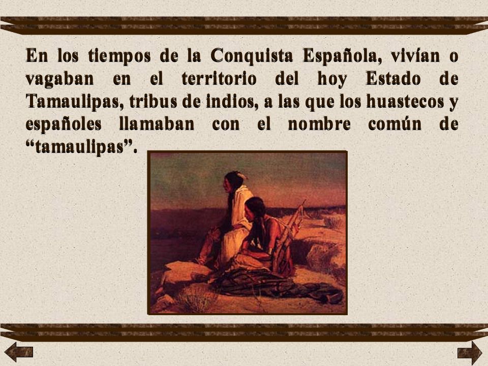 En los tiempos de la Conquista Española, vivían o vagaban en el territorio del hoy Estado de Tamaulipas, tribus de indios, a las que los huastecos y españoles llamaban con el nombre común de tamaulipas .