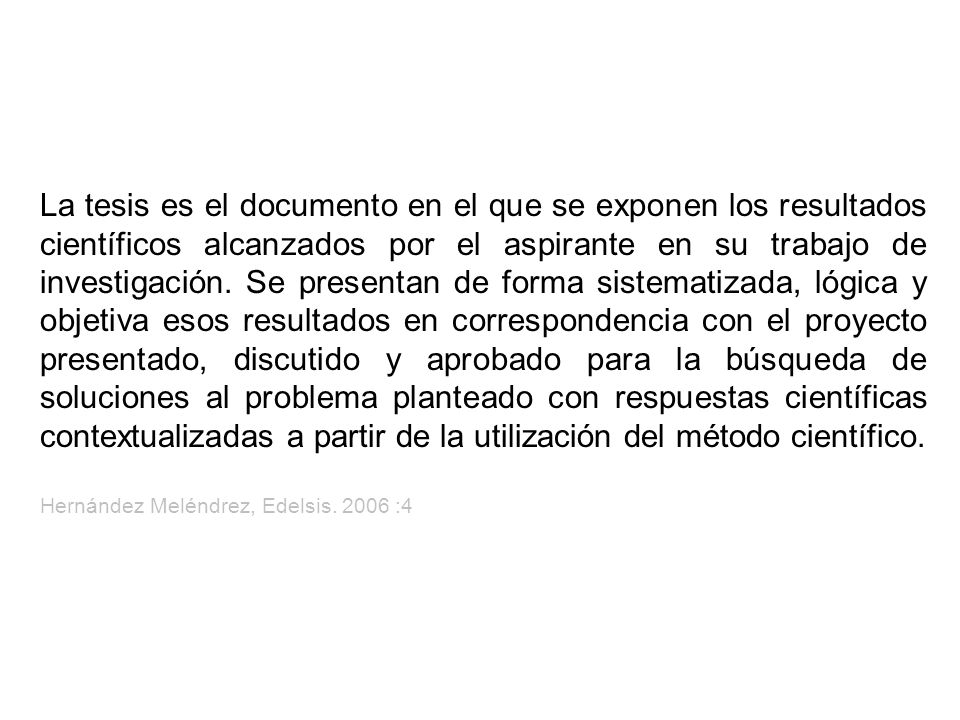 La tesis es el documento en el que se exponen los resultados científicos alcanzados por el aspirante en su trabajo de investigación. Se presentan de forma sistematizada, lógica y objetiva esos resultados en correspondencia con el proyecto presentado, discutido y aprobado para la búsqueda de soluciones al problema planteado con respuestas científicas contextualizadas a partir de la utilización del método científico.