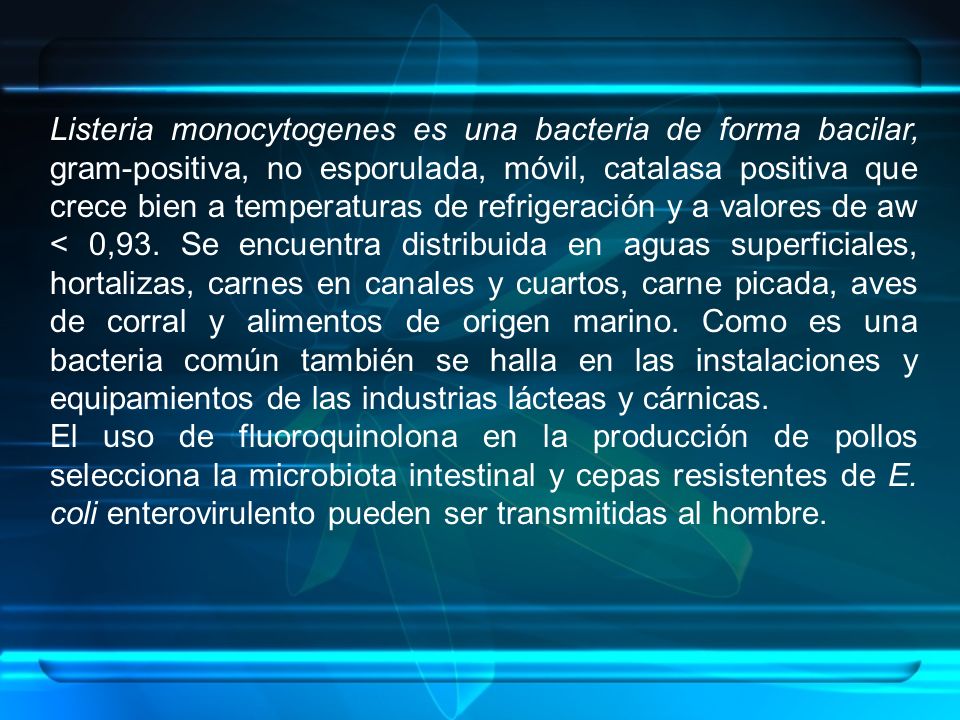 Listeria monocytogenes es una bacteria de forma bacilar, gram-positiva, no esporulada, móvil, catalasa positiva que crece bien a temperaturas de refrigeración y a valores de aw < 0,93. Se encuentra distribuida en aguas superficiales, hortalizas, carnes en canales y cuartos, carne picada, aves de corral y alimentos de origen marino. Como es una bacteria común también se halla en las instalaciones y equipamientos de las industrias lácteas y cárnicas.