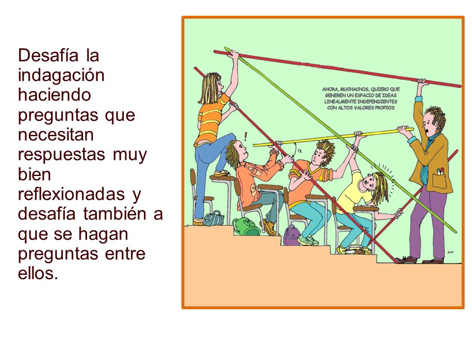 Desafía la indagación haciendo preguntas que necesitan respuestas muy bien reflexionadas y desafía también a que se hagan preguntas entre ellos.