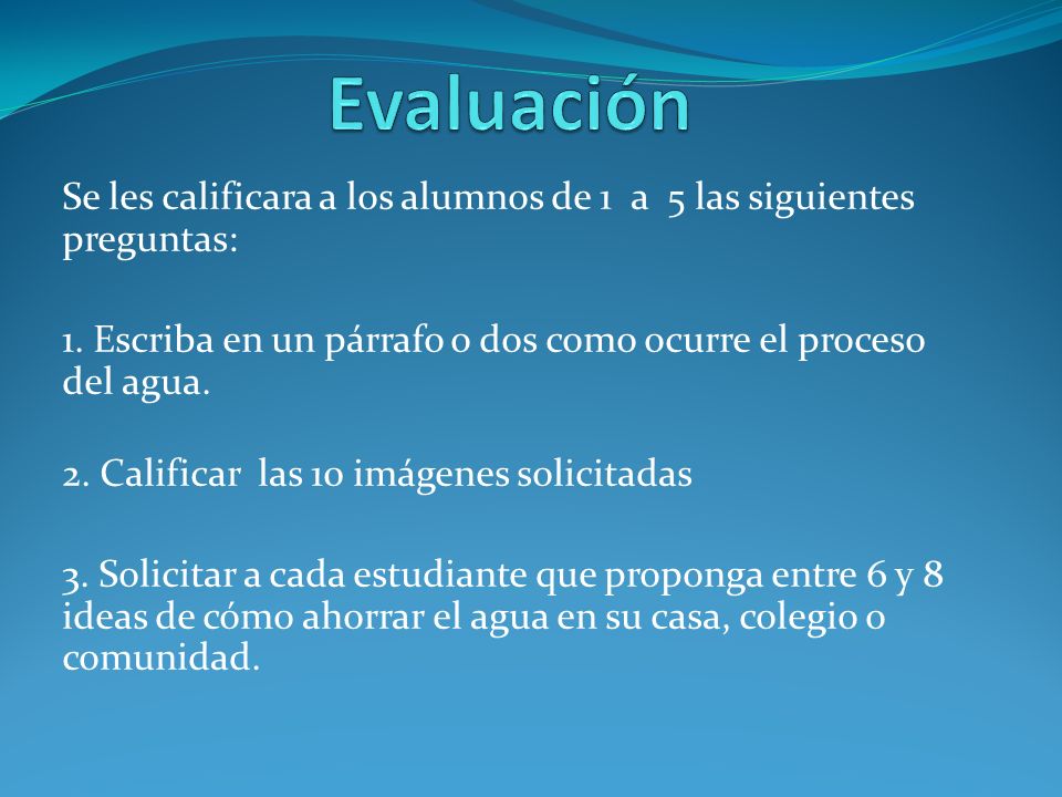 Evaluación Se les calificara a los alumnos de 1 a 5 las siguientes preguntas: 1. Escriba en un párrafo o dos como ocurre el proceso del agua.