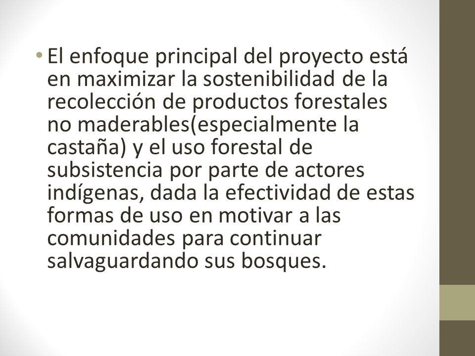 El enfoque principal del proyecto está en maximizar la sostenibilidad de la recolección de productos forestales no maderables(especialmente la castaña) y el uso forestal de subsistencia por parte de actores indígenas, dada la efectividad de estas formas de uso en motivar a las comunidades para continuar salvaguardando sus bosques.