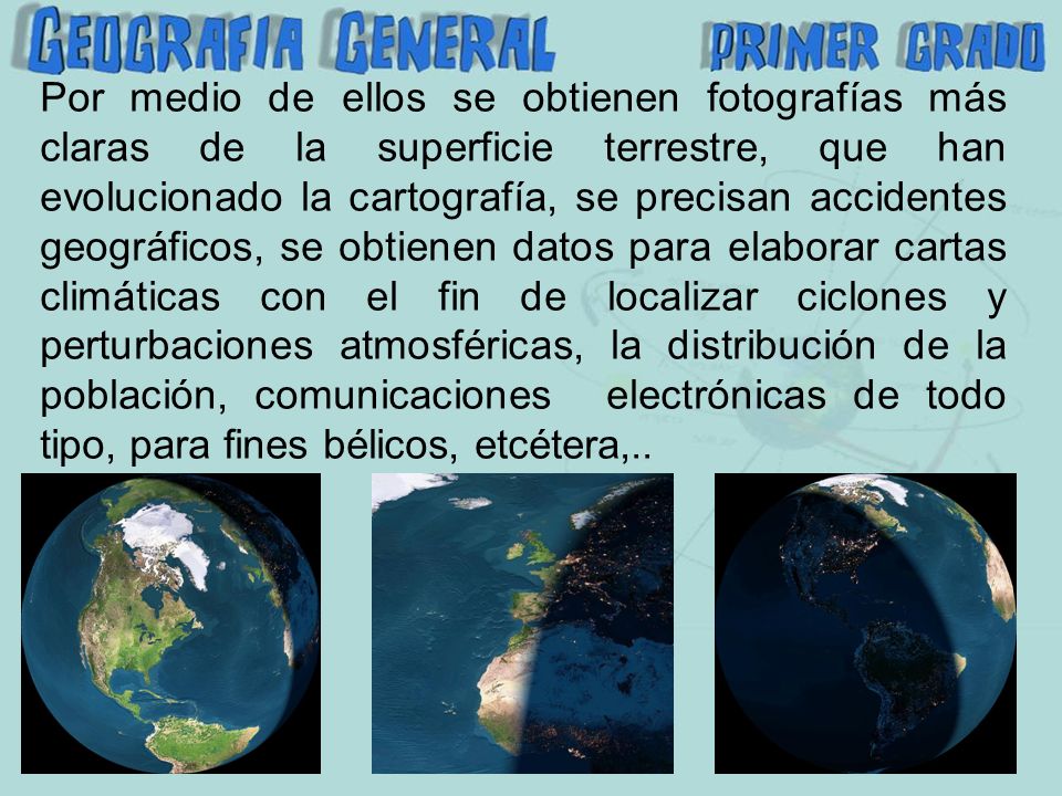 Por medio de ellos se obtienen fotografías más claras de la superficie terrestre, que han evolucionado la cartografía, se precisan accidentes geográficos, se obtienen datos para elaborar cartas climáticas con el fin de localizar ciclones y perturbaciones atmosféricas, la distribución de la población, comunicaciones electrónicas de todo tipo, para fines bélicos, etcétera,..