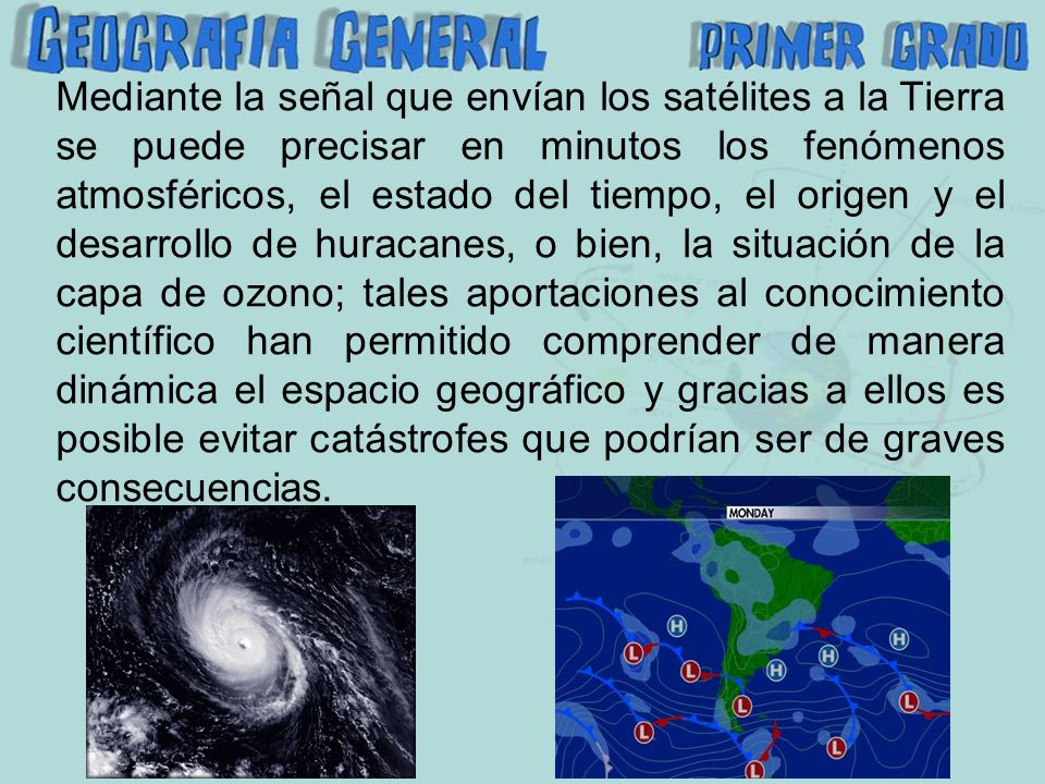 Mediante la señal que envían los satélites a la Tierra se puede precisar en minutos los fenómenos atmosféricos, el estado del tiempo, el origen y el desarrollo de huracanes, o bien, la situación de la capa de ozono; tales aportaciones al conocimiento científico han permitido comprender de manera dinámica el espacio geográfico y gracias a ellos es posible evitar catástrofes que podrían ser de graves consecuencias.