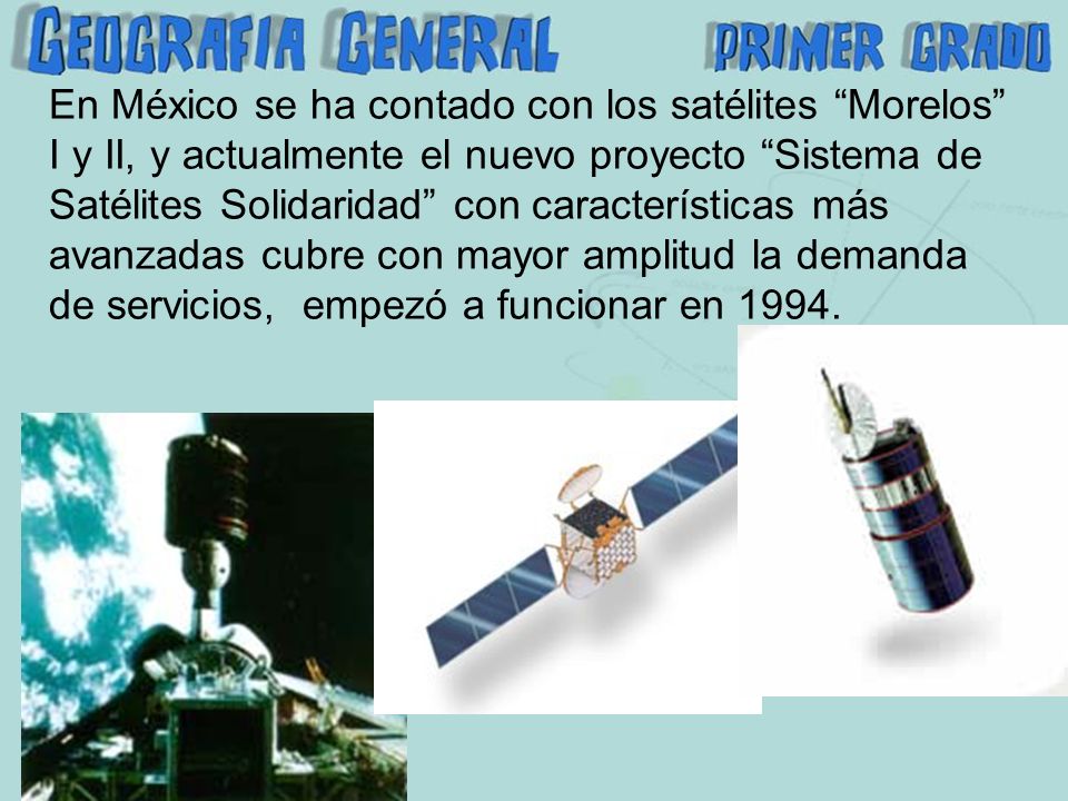En México se ha contado con los satélites Morelos I y II, y actualmente el nuevo proyecto Sistema de Satélites Solidaridad con características más avanzadas cubre con mayor amplitud la demanda de servicios, empezó a funcionar en 1994.