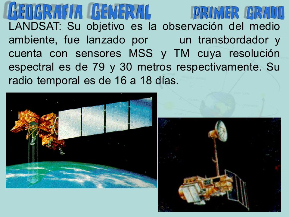 LANDSAT: Su objetivo es la observación del medio ambiente, fue lanzado por un transbordador y cuenta con sensores MSS y TM cuya resolución espectral es de 79 y 30 metros respectivamente.