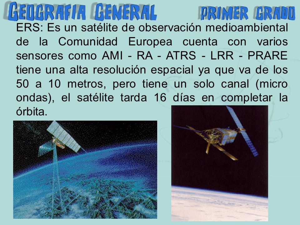 ERS: Es un satélite de observación medioambiental de la Comunidad Europea cuenta con varios sensores como AMI - RA - ATRS - LRR - PRARE tiene una alta resolución espacial ya que va de los 50 a 10 metros, pero tiene un solo canal (micro ondas), el satélite tarda 16 días en completar la órbita.