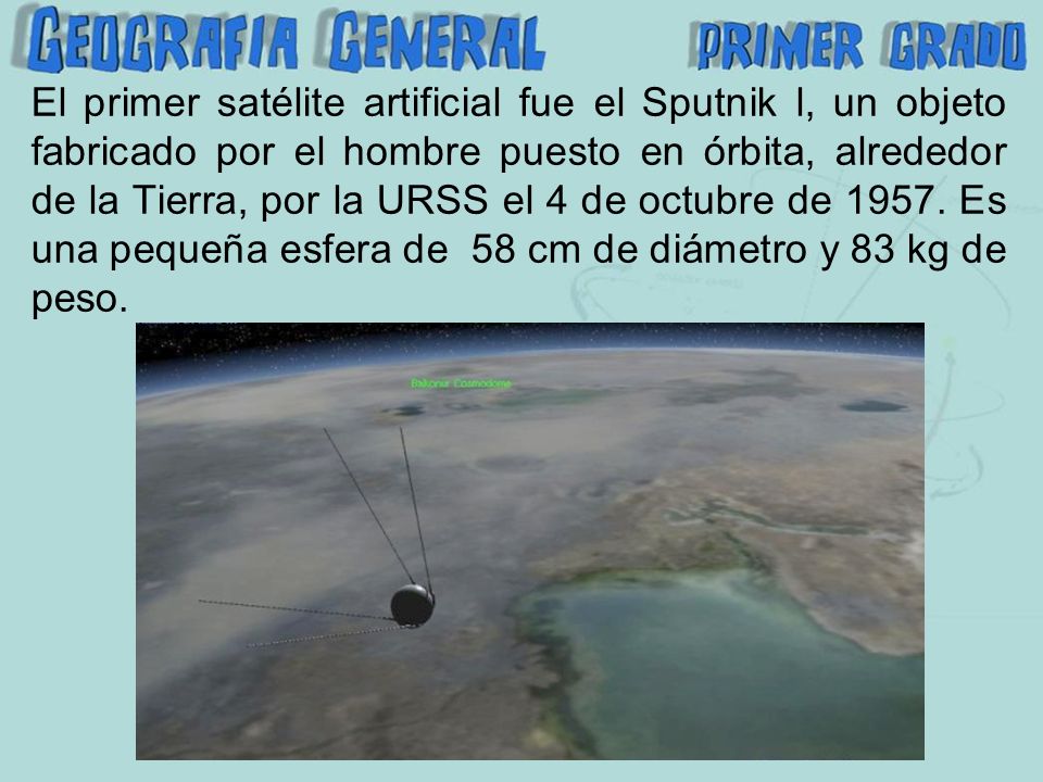 El primer satélite artificial fue el Sputnik l, un objeto fabricado por el hombre puesto en órbita, alrededor de la Tierra, por la URSS el 4 de octubre de 1957.