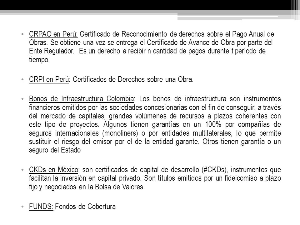 CRPAO en Perú: Certificado de Reconocimiento de derechos sobre el Pago Anual de Obras. Se obtiene una vez se entrega el Certificado de Avance de Obra por parte del Ente Regulador. Es un derecho a recibir n cantidad de pagos durante t período de tiempo.