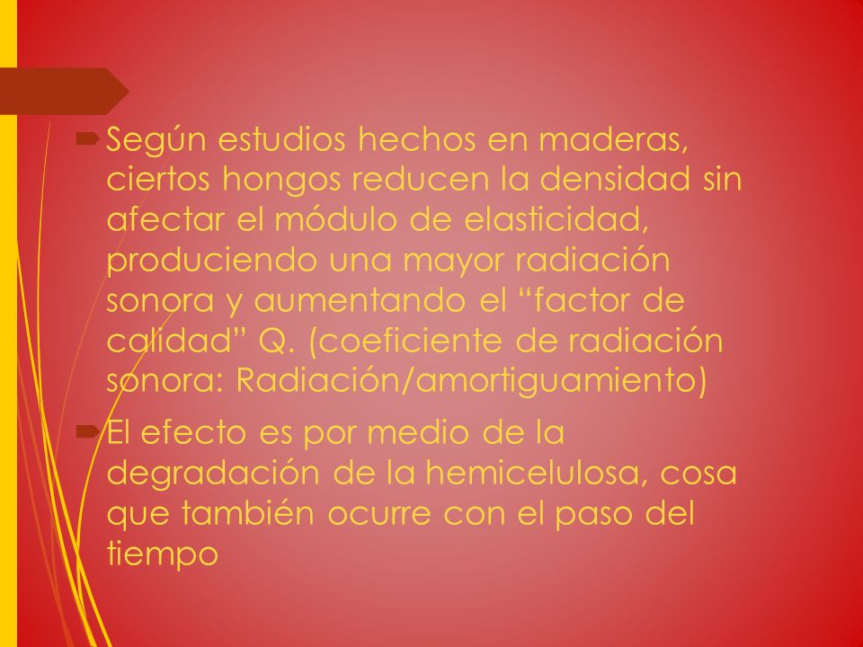 Según estudios hechos en maderas, ciertos hongos reducen la densidad sin afectar el módulo de elasticidad, produciendo una mayor radiación sonora y aumentando el factor de calidad Q. (coeficiente de radiación sonora: Radiación/amortiguamiento)