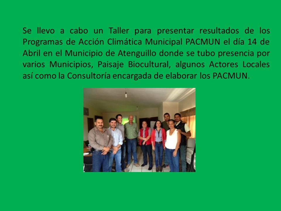 Se llevo a cabo un Taller para presentar resultados de los Programas de Acción Climática Municipal PACMUN el día 14 de Abril en el Municipio de Atenguillo donde se tubo presencia por varios Municipios, Paisaje Biocultural, algunos Actores Locales así como la Consultoría encargada de elaborar los PACMUN.
