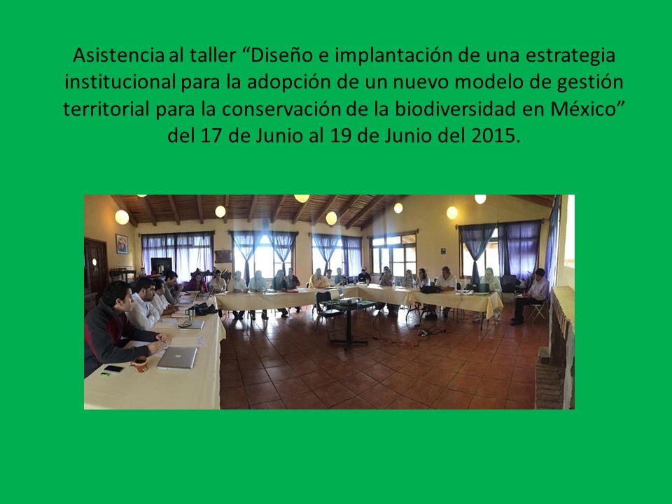 Asistencia al taller Diseño e implantación de una estrategia institucional para la adopción de un nuevo modelo de gestión territorial para la conservación de la biodiversidad en México del 17 de Junio al 19 de Junio del 2015.