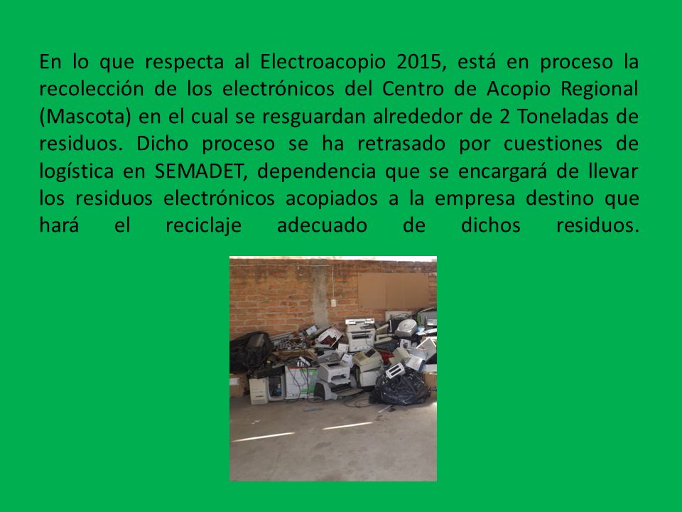 En lo que respecta al Electroacopio 2015, está en proceso la recolección de los electrónicos del Centro de Acopio Regional (Mascota) en el cual se resguardan alrededor de 2 Toneladas de residuos.