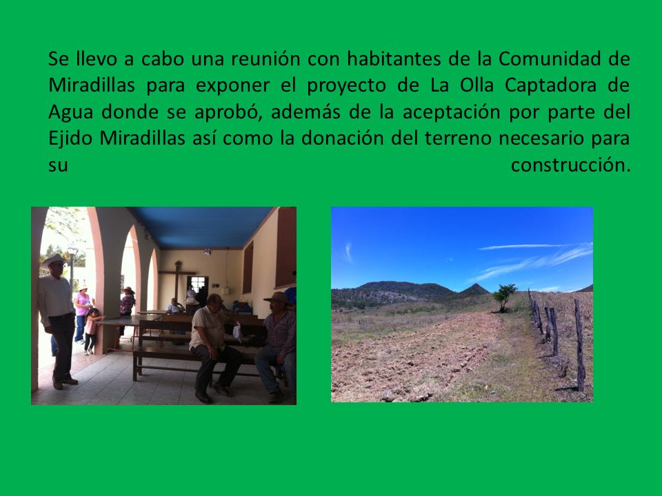 Se llevo a cabo una reunión con habitantes de la Comunidad de Miradillas para exponer el proyecto de La Olla Captadora de Agua donde se aprobó, además de la aceptación por parte del Ejido Miradillas así como la donación del terreno necesario para su construcción.