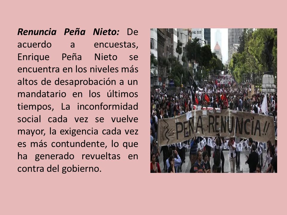 Renuncia Peña Nieto: De acuerdo a encuestas, Enrique Peña Nieto se encuentra en los niveles más altos de desaprobación a un mandatario en los últimos tiempos, La inconformidad social cada vez se vuelve mayor, la exigencia cada vez es más contundente, lo que ha generado revueltas en contra del gobierno.